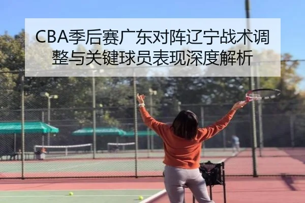 CBA季后赛广东对阵辽宁战术调整与关键球员表现深度解析