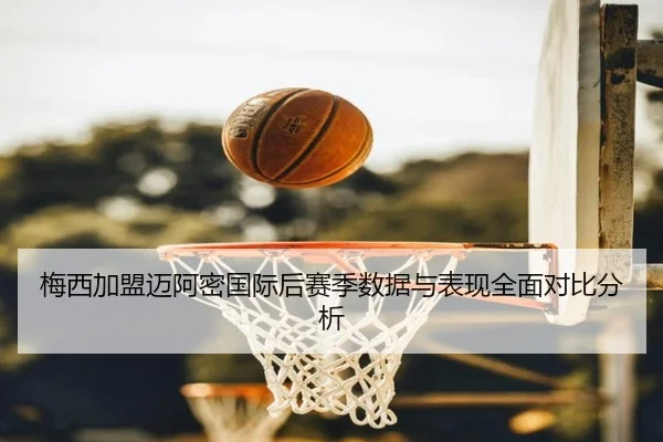 梅西加盟迈阿密国际后赛季数据与表现全面对比分析