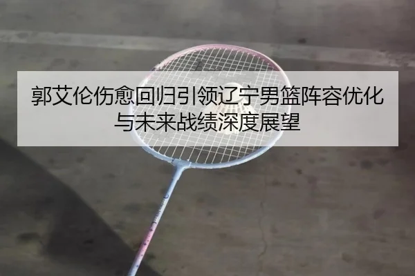 郭艾伦伤愈回归引领辽宁男篮阵容优化与未来战绩深度展望